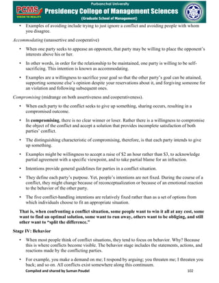 Compiled and shared by Suman Poudel 102
• Examples of avoiding include trying to just ignore a conflict and avoiding people with whom
you disagree.
Accommodating (unassertive and cooperative)
• When one party seeks to appease an opponent, that party may be willing to place the opponent’s
interests above his or her.
• In other words, in order for the relationship to be maintained, one party is willing to be self-
sacrificing. This intention is known as accommodating.
• Examples are a willingness to sacrifice your goal so that the other party’s goal can be attained,
supporting someone else’s opinion despite your reservations about it, and forgiving someone for
an violation and following subsequent ones.
Compromising (midrange on both assertiveness and cooperativeness).
• When each party to the conflict seeks to give up something, sharing occurs, resulting in a
compromised outcome.
• In compromising, there is no clear winner or loser. Rather there is a willingness to compromise
the object of the conflict and accept a solution that provides incomplete satisfaction of both
parties’ conflict.
• The distinguishing characteristic of compromising, therefore, is that each party intends to give
up something.
• Examples might be willingness to accept a raise of $2 an hour rather than $3, to acknowledge
partial agreement with a specific viewpoint, and to take partial blame for an infraction.
• Intentions provide general guidelines for parties in a conflict situation.
• They define each party’s purpose. Yet, people’s intentions are not fixed. During the course of a
conflict, they might change because of reconceptualization or because of an emotional reaction
to the behavior of the other party.
• The five conflict-handling intentions are relatively fixed rather than as a set of options from
which individuals choose to fit an appropriate situation.
That is, when confronting a conflict situation, some people want to win it all at any cost, some
want to find an optimal solution, some want to run away, others want to be obliging, and still
other want to “split the difference.”
Stage IV: Behavior
• When most people think of conflict situations, they tend to focus on behavior. Why? Because
this is where conflicts become visible. The behavior stage includes the statements, actions, and
reactions made by the conflicting parties.
• For example, you make a demand on me; I respond by arguing; you threaten me; I threaten you
back; and so on. All conflicts exist somewhere along this continuum.
 