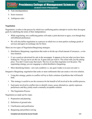 Compiled and shared by Suman Poudel 104
4. Task interdependence
5. Scare resources
6. Ambiguous rules
Negotiation
Negotiation: it refers to the process by which two conflicting parties attempt to resolve their divergent
goals by redefining the terms of their independence.
• While negotiating, two conflicting parties will make a joint decision to agree, even though they
still different preferences
• We will also define negotiation as a process in which two or more parties exchange goods or
services and agree on exchange rate for them.
There are two types of Negotiation/Bargaining strategies.
1. Distributive Bargaining: negotiation that seeks to divide up a fixed amount of resources , a win-
lose situation.
• U see a used car advertised for sale in the newspaper. It appears to be just what you have been
looking for. You go out to see the car. It great and you want it. The owner tells you the asking
price. You don’t want to pay that much. The two of you then negotiate over the price. The
negotiating strategy you are engaging is called distributive bargaining.
• Most identifying feature : zero sum condition i.e. any gain I make is at your cost and vv.
Integrative Bargaining: negotiation that seeks or more settlements that can create a win-win solution.
• Using this strategy, parties in conflict will try to find a solution of problems that will benefit
both.
• This strategy is useful to use the resources for the benefit of all involved in the conflict process.
• Each party involved in conflict tries to identify issues, assess alternatives, openly expresses
preferences and they jointly reach a mutually acceptable solution.
• The Negotiation Process
Negotiation as made up five steps:
1. Preparation and planning
2. Definition of ground rules
3. Clarification and justification
4. Bargaining and problem solving
 