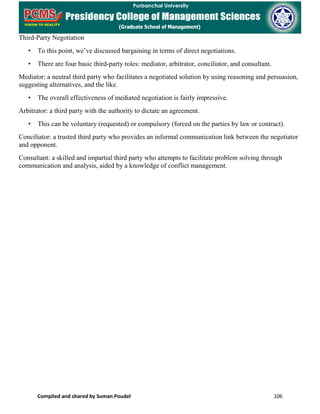 Compiled and shared by Suman Poudel 106
Third-Party Negotiation
• To this point, we’ve discussed bargaining in terms of direct negotiations.
• There are four basic third-party roles: mediator, arbitrator, conciliator, and consultant.
Mediator: a neutral third party who facilitates a negotiated solution by using reasoning and persuasion,
suggesting alternatives, and the like.
• The overall effectiveness of mediated negotiation is fairly impressive.
Arbitrator: a third party with the authority to dictate an agreement.
• This can be voluntary (requested) or compulsory (forced on the parties by law or contract).
Conciliator: a trusted third party who provides an informal communication link between the negotiator
and opponent.
Consultant: a skilled and impartial third party who attempts to facilitate problem solving through
communication and analysis, aided by a knowledge of conflict management.
 