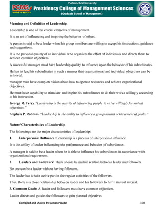 Compiled and shared by Suman Poudel 108
Meaning and Definition of Leadership
Leadership is one of the crucial elements of management.
It is an art of influencing and inspiring the behavior of others.
A person is said to be a leader when his group members are willing to accept his instructions, guidance
and suggestions.
It is the personal quality of an individual who organizes the effort of individuals and directs them to
achieve common objectives.
A successful manager must have leadership quality to influence upon the behavior of his subordinates.
He has to lead his subordinates in such a manner that organizational and individual objectives can be
achieved.
manager must have complete vision about how to operate resources and achieve organizational
objectives.
He must have capability to stimulate and inspire his subordinates to do their works willingly according
to his instruction.
George R. Terry “Leadership is the activity of influencing people to strive willingly for mutual
objectives.”
Stephen P. Robbins “Leadership is the ability to influence a group toward achievement of goals.”
Nature/Characteristics of Leadership
The followings are the major characteristics of leadership:
1. Interpersonal Influence :Leadership is a process of interpersonal influence.
It is the ability of leader influencing the performance and behavior of subordinate.
A manager is said to be a leader when he is able to influence his subordinates in accordance with
organizational requirement.
2. Leaders and Followers: There should be mutual relation between leader and followers.
No one can be a leader without having followers.
The leader has to take active part in the regular activities of the followers.
Thus, there is a close relationship between leader and his followers to fulfill mutual interest.
3. Common Goals: A leader and followers must have common objectives.
Leader directs and guides the followers to gain planned objectives.
 