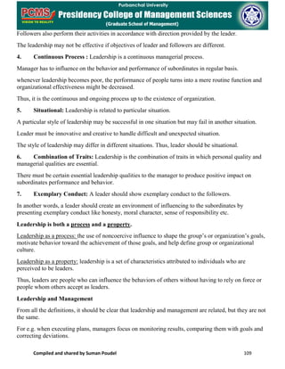 Compiled and shared by Suman Poudel 109
Followers also perform their activities in accordance with direction provided by the leader.
The leadership may not be effective if objectives of leader and followers are different.
4. Continuous Process : Leadership is a continuous managerial process.
Manager has to influence on the behavior and performance of subordinates in regular basis.
whenever leadership becomes poor, the performance of people turns into a mere routine function and
organizational effectiveness might be decreased.
Thus, it is the continuous and ongoing process up to the existence of organization.
5. Situational: Leadership is related to particular situation.
A particular style of leadership may be successful in one situation but may fail in another situation.
Leader must be innovative and creative to handle difficult and unexpected situation.
The style of leadership may differ in different situations. Thus, leader should be situational.
6. Combination of Traits: Leadership is the combination of traits in which personal quality and
managerial qualities are essential.
There must be certain essential leadership qualities to the manager to produce positive impact on
subordinates performance and behavior.
7. Exemplary Conduct: A leader should show exemplary conduct to the followers.
In another words, a leader should create an environment of influencing to the subordinates by
presenting exemplary conduct like honesty, moral character, sense of responsibility etc.
Leadership is both a process and a property.
Leadership as a process: the use of noncoercive influence to shape the group’s or organization’s goals,
motivate behavior toward the achievement of those goals, and help define group or organizational
culture.
Leadership as a property: leadership is a set of characteristics attributed to individuals who are
perceived to be leaders.
Thus, leaders are people who can influence the behaviors of others without having to rely on force or
people whom others accept as leaders.
Leadership and Management
From all the definitions, it should be clear that leadership and management are related, but they are not
the same.
For e.g. when executing plans, managers focus on monitoring results, comparing them with goals and
correcting deviations.
 