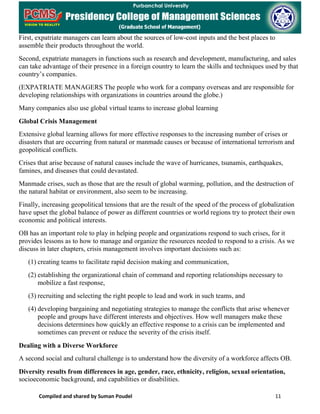 Compiled and shared by Suman Poudel 11
First, expatriate managers can learn about the sources of low-cost inputs and the best places to
assemble their products throughout the world.
Second, expatriate managers in functions such as research and development, manufacturing, and sales
can take advantage of their presence in a foreign country to learn the skills and techniques used by that
country’s companies.
(EXPATRIATE MANAGERS The people who work for a company overseas and are responsible for
developing relationships with organizations in countries around the globe.)
Many companies also use global virtual teams to increase global learning
Global Crisis Management
Extensive global learning allows for more effective responses to the increasing number of crises or
disasters that are occurring from natural or manmade causes or because of international terrorism and
geopolitical conflicts.
Crises that arise because of natural causes include the wave of hurricanes, tsunamis, earthquakes,
famines, and diseases that could devastated.
Manmade crises, such as those that are the result of global warming, pollution, and the destruction of
the natural habitat or environment, also seem to be increasing.
Finally, increasing geopolitical tensions that are the result of the speed of the process of globalization
have upset the global balance of power as different countries or world regions try to protect their own
economic and political interests.
OB has an important role to play in helping people and organizations respond to such crises, for it
provides lessons as to how to manage and organize the resources needed to respond to a crisis. As we
discuss in later chapters, crisis management involves important decisions such as:
(1) creating teams to facilitate rapid decision making and communication,
(2) establishing the organizational chain of command and reporting relationships necessary to
mobilize a fast response,
(3) recruiting and selecting the right people to lead and work in such teams, and
(4) developing bargaining and negotiating strategies to manage the conflicts that arise whenever
people and groups have different interests and objectives. How well managers make these
decisions determines how quickly an effective response to a crisis can be implemented and
sometimes can prevent or reduce the severity of the crisis itself.
Dealing with a Diverse Workforce
A second social and cultural challenge is to understand how the diversity of a workforce affects OB.
Diversity results from differences in age, gender, race, ethnicity, religion, sexual orientation,
socioeconomic background, and capabilities or disabilities.
 