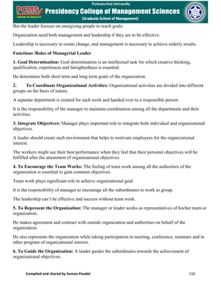 Compiled and shared by Suman Poudel 110
But the leader focuses on energizing people to reach goals.
Organization need both management and leadership if they are to be effective.
Leadership is necessary to create change, and management is necessary to achieve orderly results.
Functions /Roles of Managerial Leader
1. Goal Determination: Goal determination is an intellectual task for which creative thinking,
qualification, experiences and farsightedness is essential.
He determines both short term and long term goals of the organization.
2. To Coordinate Organizational Activities: Organizational activities are divided into different
groups on the basis of nature.
A separate department is created for each work and handed over to a responsible person.
It is the responsibility of the manager to maintain coordination among all the departments and their
activities.
3. Integrate Objectives: Manager plays important role to integrate both individual and organizational
objectives.
A leader should create such environment that helps to motivate employees for the organizational
interest.
The workers might see their best performance when they feel that their personal objectives will be
fulfilled after the attainment of organizational objectives.
4. To Encourage the Team Works: The feeling of team work among all the authorities of the
organization is essential to gain common objectives.
Team work plays significant role to achieve organizational goal.
It is the responsibility of manager to encourage all the subordinates to work as group.
The leadership can’t be effective and success without team work.
5. To Represent the Organization: The manager or leader works as representatives of his/her team or
organization.
He makes agreement and contract with outside organization and authorities on behalf of the
organization.
He also represents the organization while taking participation in meeting, conference, seminars and in
other program of organizational interest.
6. To Guide the Organization: A leader guides the subordinates towards the achievement of
organizational objectives.
 
