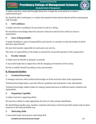 Compiled and shared by Suman Poudel 112
A leader must have vision and foresight about how to begin the work and how to achieve
organizational goal.
He should be able to anticipate or visualize the potential trends and develop his policies and program
with foresight.
4. Self Confidence
A leader must have confidence for any kind of work he is doing.
He should have knowledge about the outcome of decision and activities which are done in
organization.
5. Sense of Responsibility
A leader should have sense of responsibility and must be in a position to bear the burden of all his
decisions upon himself.
He must feel morally responsible for each and every activity.
The sense of responsibility of the leader is essential for successful operation of the organization.
6. Flexible Attitude
A leader must be flexible or dynamic in attitude.
A successful leader has to adjust him with the changing environment of the society.
He has to modify himself according to time and situation.
B. Managerial Qualities
1. Technical Knowledge
A manager must have basic technical knowledge on all the activities done in the organization.
Technical knowledge helps to provide effective guideline and instruments to the subordinates.
Technical knowledge enables leader for making rational decision on different matters related to the
organization.
2. Organizing Capability
A leader must have organizing ability.
He must have ability to make appropriate division of works among subordinates.
He should bring together men, machine, materials and money in the best possible manner and use these
resources in the most profitable way.
3. Motivating Skills
A successful leader must possess motivating skill.
 