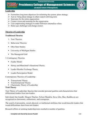 Compiled and shared by Suman Poudel 116
Leadership
 Formulates long term objectives for reforming the system: plans strategy
 Acts to bring about change in others match with long term
 Innovates for the entire organization
 Creates vision and meaning for the organization
 Uses empowering strategies to make followers internalize values
 Status quo challenger and change creator.
Theories of Leadership
Traditional Theories
1. Trait Theories
2. Behavioral Theories
 Ohio State Studies
 University of Michigan Studies
 The Managerial Grid
3. Contingency Theories
 Fiedler Model
 Hersey and Blanchard’s Situational Theory
 Leader-Member Exchange Theory
 Leader-Participation Model
Contemporary Theories of Leadership
 Transactional Theory
 Transformational Theory
 Charismatic Theory of Leadership
Trait Theory
Trait Theory of Leadership: theories that consider personal qualities and characteristics that
differentiate leaders from non leaders.
Individuals like Gandhi, Margret Thacher, Nelson Mandela, Steve Jobs, Mao, Buddha etc are
recognized as charismatic, enthusiastic, and courageous.
The search of personality, social, physical, or intellectual attributes that would describe leaders that
would differentiate them from non leaders.
Research efforts at isolating leadership traits resulted in number of qualities.
 