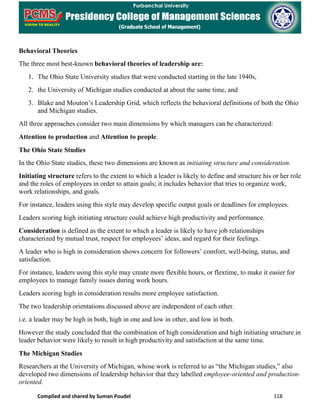 Compiled and shared by Suman Poudel 118
Behavioral Theories
The three most best-known behavioral theories of leadership are:
1. The Ohio State University studies that were conducted starting in the late 1940s,
2. the University of Michigan studies conducted at about the same time, and
3. Blake and Mouton’s Leadership Grid, which reflects the behavioral definitions of both the Ohio
and Michigan studies.
All three approaches consider two main dimensions by which managers can be characterized:
Attention to production and Attention to people.
The Ohio State Studies
In the Ohio State studies, these two dimensions are known as initiating structure and consideration.
Initiating structure refers to the extent to which a leader is likely to define and structure his or her role
and the roles of employees in order to attain goals; it includes behavior that tries to organize work,
work relationships, and goals.
For instance, leaders using this style may develop specific output goals or deadlines for employees.
Leaders scoring high initiating structure could achieve high productivity and performance.
Consideration is defined as the extent to which a leader is likely to have job relationships
characterized by mutual trust, respect for employees’ ideas, and regard for their feelings.
A leader who is high in consideration shows concern for followers’ comfort, well-being, status, and
satisfaction.
For instance, leaders using this style may create more flexible hours, or flextime, to make it easier for
employees to manage family issues during work hours.
Leaders scoring high in consideration results more employee satisfaction.
The two leadership orientations discussed above are independent of each other.
i.e. a leader may be high in both, high in one and low in other, and low in both.
However the study concluded that the combination of high consideration and high initiating structure in
leader behavior were likely to result in high productivity and satisfaction at the same time.
The Michigan Studies
Researchers at the University of Michigan, whose work is referred to as “the Michigan studies,” also
developed two dimensions of leadership behavior that they labelled employee-oriented and production-
oriented.
 