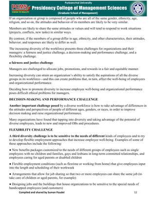 Compiled and shared by Suman Poudel 12
If an organization or group is composed of people who are all of the same gender, ethnicity, age,
religion, and so on, the attitudes and behavior of its members are likely to be very similar.
Members are likely to share the same attitudes or values and will tend to respond to work situations
(projects, conflicts, new tasks) in similar ways.
By contrast, if the members of a group differ in age, ethnicity, and other characteristics, their attitudes,
behavior, and responses are likely to differ as well.
The increasing diversity of the workforce presents three challenges for organizations and their
managers: a fairness and justice challenge, a decision-making and performance challenge, and a
flexibility challenge.
a fairness and justice challenge
Managers are challenged to allocate jobs, promotions, and rewards in a fair and equitable manner.
Increasing diversity can strain an organization’s ability to satisfy the aspirations of all the diverse
groups in its workforce—and this can create problems that, in turn, affect the well-being of employees
and organizational performance.
Deciding how to promote diversity to increase employee well-being and organizational performance
poses difficult ethical problems for managers.
DECISION-MAKING AND PERFORMANCE CHALLENGE
Another important challenge posed by a diverse workforce is how to take advantage of differences in
the attitudes and perspectives of people of different ages, genders, or races, in order to improve
decision making and raise organizational performance.
Many organizations have found that tapping into diversity and taking advantage of the potential of
diverse employees, leads to new and improved OBs and procedures.
FLEXIBILITY CHALLENGE
A third diversity challenge is to be sensitive to the needs of different kinds of employees and to try
to develop flexible employment approaches that increase employee well-being. Examples of some of
these approaches include the following:
● New benefits packages customized to the needs of different groups of employees such as single
employees with no children and families, gays and lesbians in long-term committed relationships, and
employees caring for aged parents or disabled children
● Flexible employment conditions (such as flextime or working from home) that give employees input
into the length and scheduling of their workweek
● Arrangements that allow for job sharing so that two or more employees can share the same job (to
take care of children or aged parents, for example)
● Designing jobs and the buildings that house organizations to be sensitive to the special needs of
handicapped employees (and customers)
 