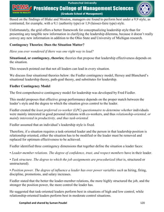 Compiled and shared by Suman Poudel 120
Based on the findings of Blake and Mouton, managers ere found to perform best under a 9,9 style, as
contrasted, for example, with a 9,1 (authority type) or 1,9 (laissez-faire type) style.
Unfortunately, the grid offers a better framework for conceptualizing leadership style than for
presenting any tangible new information in clarifying the leadership dilemma, because it doesn’t really
convey any new information in addition to the Ohio State and University of Michigan research.
Contingency Theories: Does the Situation Matter?
Have you ever wondered if there was one right way to lead?
Situational, or contingency, theories; theories that propose that leadership effectiveness depends on
the situation.
This research pointed out that not all leaders can lead in every situation.
We discuss four situational theories below: the Fiedler contingency model, Hersey and Blanchard’s
situational leadership theory, path-goal theory, and substitutes for leadership.
Fiedler Contingency Model
The first comprehensive contingency model for leadership was developed by Fred Fiedler.
This model proposes that effective group performance depends on the proper match between the
leader’s style and the degree to which the situation gives control to the leader.
Fiedler created the least preferred co-worker (LPC) questionnaire to determine whether individuals
were mainly interested in good personal relations with co-workers, and thus relationship-oriented, or
mainly interested in productivity, and thus task-oriented.
Fiedler assumed that an individual’s leadership style is fixed.
Therefore, if a situation requires a task-oriented leader and the person in that leadership position is
relationship oriented, either the situation has to be modified or the leader must be removed and
replaced for optimum effectiveness to be achieved.
Fiedler identified three contingency dimensions that together define the situation a leader faces:
• Leader-member relations. The degree of confidence, trust, and respect members have in their leader.
• Task structure. The degree to which the job assignments are procedurized (that is, structured or
unstructured).
• Position power. The degree of influence a leader has over power variables such as hiring, firing,
discipline, promotions, and salary increases.
Fiedler stated that the better the leader-member relations, the more highly structured the job, and the
stronger the position power, the more control the leader has.
He suggested that task-oriented leaders perform best in situations of high and low control, while
relationship-oriented leaders perform best in moderate control situations.
 