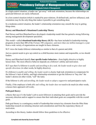 Compiled and shared by Suman Poudel 121
In a high-control situation, a leader can “get away” with task orientation, because the relationships are
good and followers are easily influenced.
In a low-control situation (which is marked by poor relations, ill-defined task, and low influence), task
orientation may be the only thing that makes it possible to get something done.
In a moderate-control situation, the leader’s relationship orientation may smooth the way to getting
things done.
Hersey and Blanchard’s Situational Leadership Theory
Paul Hersey and Ken Blanchard have developed a leadership model that has gained a strong following
among management development specialists.
This model—called situational leadership theory (SLT)—has been included in leadership training
programs at more than 400 of the Fortune 500 companies; and more than one million managers a year
from a wide variety of organizations are taught its basic elements.
SLT views the leader-follower relationship as similar to that of a parent and child.
Just as a parent needs to give up control as a child becomes more mature and responsible, so too should
leaders.
Hersey and Blanchard identify four specific leader behaviors—from highly directive to highly
laissez-faire. The most effective behavior depends on a follower’s ability and motivation.
SLT says that if a follower is unable and unwilling to do a task, the leader needs to give clear and
specific directions (in other words, be highly directive).
If a follower is unable and willing, the leader needs to display high task orientation to compensate for
the follower’s lack of ability, and high relationship orientation to get the follower to “buy into” the
leader’s desires (in other words, “sell” the task).
If the follower is able and unwilling, the leader needs to adopt a supportive and participative style.
Finally, if the employee is both able and willing, the leader does not need to do much (in other words,
a laissez-faire approach will work).
Path-goal theory:
a theory that says it’s the leader’s job to assist followers in attaining their goals and to provide the
necessary direction and/or support to ensure that their individual goals are compatible with the overall
goals.
Path-goal theory is a contingency model of leadership that extracts key elements from the Ohio State
leadership research on initiating structure and consideration and from the expectancy theory of
motivation.
According to this theory, leaders should follow three guidelines to be effective:
 