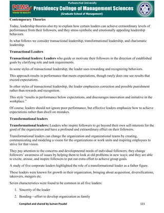 Compiled and shared by Suman Poudel 123
Contemporary Theories
Today, leadership theories also try to explain how certain leaders can achieve extraordinary levels of
performance from their followers, and they stress symbolic and emotionally appealing leadership
behaviors.
In what follows we consider transactional leadership, transformational leadership, and charismatic
leadership.
Transactional Leaders
Transactional leaders: Leaders who guide or motivate their followers in the direction of established
goals by clarifying role and task requirements.
In some styles of transactional leadership, the leader uses rewarding and recognizing behaviors.
This approach results in performance that meets expectations, though rarely does one see results that
exceed expectations.
In other styles of transactional leadership, the leader emphasizes correction and possible punishment
rather than rewards and recognition.
This style “results in performance below expectations, and discourages innovation and initiative in the
workplace.”
Of course, leaders should not ignore poor performance, but effective leaders emphasize how to achieve
expectations rather than dwell on mistakes.
Transformational leaders
Transformational leaders: Leaders who inspire followers to go beyond their own self-interests for the
good of the organization and have a profound and extraordinary effect on their followers.
Transformational leaders can change the organization and organizational teams by creating,
communicating and modeling a vision for the organizations or work units and inspiring employees to
strive for that vision.
They pay attention to the concerns and developmental needs of individual followers; they change
followers’ awareness of issues by helping them to look at old problems in new ways; and they are able
to excite, arouse, and inspire followers to put out extra effort to achieve group goals.
A study of five corporate leaders highlighted the role of a transformational leader as a father figure.
These leaders were known for growth in their organization, bringing about acquisition, diversifications,
takeovers, mergers etc.
Seven characteristics were found to be common in all five leaders:
1. Sincerity of the leader
2. Bonding—effort to develop organization as family
 