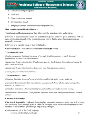 Compiled and shared by Suman Poudel 124
3. Consultation and participation
4. Team work
5. Empowerment and support
6. Serving as role model
7. Bringing in changes continuously and being innovative.
How transformational leadership works
Transformational leaders encourage their followers to be more innovative and creative.
Followers of transformational leaders are more likely to pursue ambitious goals, be familiar with and
agree on the strategic goals of the organization, and believe that the goals they are pursuing are
personally important.
Followers have a greater sense of trust in the leader.
Characteristics of Transactional and Transformational Leaders
Transactional Leader
Contingent rewards: Contracts exchange of rewards for effort, promises rewards for good
performance, recognizes accomplishments.
Management by exception (active): Watches and searches for deviations from rules and standards,
takes corrective action.
Management by exception (passive): Intervenes only if standards are not met.
Laissez-faire: no control over follower.
Transformational Leader
Charisma: Provides vision and sense of mission, instills pride, gains respect and trust.
Inspiration: Communicates high expectations, uses symbols to focus efforts, expresses important
purposes in simple ways.
Intellectual stimulation: Promotes intelligence, rationality, and careful problem solving.
Individualized consideration: Gives personal attention, treats each employee individually, coaches,
advises.
Charismatic leadership
Charismatic leadership: Leadership that critically examines the status quo with a view to developing
and articulating future strategic goals or vision for the organization, and then leading organizational
members to achieve these goals through empowering strategies.
Charisma means gift in the Greek language.
 