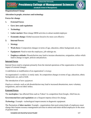 Compiled and shared by Suman Poudel 127
Organizational Change
Alteration in people, structure and technology
Forces for change
1. External Forces
• Govt. laws and regulations
• Technology
• Labor market: Must change HRM activities to attract needed employee
• Economic change: Global recession forced to be more cost effective
2. Internal Forces:
• Strategy
• Work force: Composition changes in terms of age, education, ethnic background, sex etc.
• Equipment: Need to train the employees, job redesign etc.
• Employee attitude: Dissatisfaction may lead to increase absenteeism, resignation, strikes which
lead to change in mgmt. policies and practices.
Internal Forces
Internal forces tend to originate primarily from the internal operations of the organization or from the
impact of external changes.
A redefinition or modification of an organization’s strategy.
An organization’s workforce is rarely static. Its composition changes in terms of age, education, ethnic
background, sex, and so forth.
The introduction of new equipment.
Employee attitudes such as job dissatisfaction may lead to increased absenteeism, more voluntary
resignations, and even labor strikes.
External Forces
The marketplace has affected firms such as Yahoo! As competition from Google, AltaVista etc.
Governmental laws and regulations are a frequent impetus (force) for change.
Technology. Example - technological improvements in diagnostic equipment.
The fluctuation of labor markets. Example - organizations that need certain kinds of employees must
change their human resource management activities to attract and retain skilled employees in the areas
of greatest need.
 