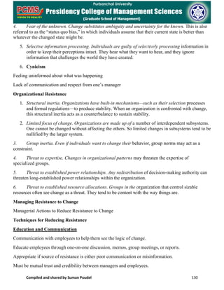 Compiled and shared by Suman Poudel 130
4. Fear of the unknown. Change substitutes ambiguity and uncertainty for the known. This is also
referred to as the “status quo bias,” in which individuals assume that their current state is better than
whatever the changed state might be.
5. Selective information processing. Individuals are guilty of selectively processing information in
order to keep their perceptions intact. They hear what they want to hear, and they ignore
information that challenges the world they have created.
6. Cynicism
Feeling uninformed about what was happening
Lack of communication and respect from one’s manager
Organizational Resistance
1. Structural inertia. Organizations have built-in mechanisms—such as their selection processes
and formal regulations—to produce stability. When an organization is confronted with change,
this structural inertia acts as a counterbalance to sustain stability.
2. Limited focus of change. Organizations are made up of a number of interdependent subsystems.
One cannot be changed without affecting the others. So limited changes in subsystems tend to be
nullified by the larger system.
3. Group inertia. Even if individuals want to change their behavior, group norms may act as a
constraint.
4. Threat to expertise. Changes in organizational patterns may threaten the expertise of
specialized groups.
5. Threat to established power relationships. Any redistribution of decision-making authority can
threaten long-established power relationships within the organization.
6. Threat to established resource allocations. Groups in the organization that control sizable
resources often see change as a threat. They tend to be content with the way things are.
Managing Resistance to Change
Managerial Actions to Reduce Resistance to Change
Techniques for Reducing Resistance
Education and Communication
Communication with employees to help them see the logic of change.
Educate employees through one-on-one discussion, memos, group meetings, or reports.
Appropriate if source of resistance is either poor communication or misinformation.
Must be mutual trust and credibility between managers and employees.
 