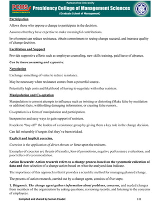 Compiled and shared by Suman Poudel 131
Participation
Allows those who oppose a change to participate in the decision.
Assumes that they have expertise to make meaningful contributions.
Involvement can reduce resistance, obtain commitment to seeing change succeed, and increase quality
of change decision.
Facilitation and Support
Provide supportive efforts such as employee counseling, new skills training, paid leave of absence.
Can be time-consuming and expensive.
Negotiation
Exchange something of value to reduce resistance.
May be necessary when resistance comes from a powerful source..
Potentially high costs and likelihood of having to negotiate with other resisters.
Manipulation and Co-optation
Manipulation is convert attempts to influence such as twisting or distorting (Make false by mutilation
or addition) facts, withholding damaging information, or creating false rumors..
Co-optation is a form of manipulation and participation.
Inexpensive and easy ways to gain support of resisters.
It seeks to “buy off” the leaders of a resistance group by giving them a key role in the change decision.
Can fail miserably if targets feel they’ve been tricked.
Explicit and implicit coercion.
Coercion is the application of direct threats or force upon the resisters.
Examples of coercion are threats of transfer, loss of promotions, negative performance evaluations, and
poor letters of recommendation.
Action Research: Action research refers to a change process based on the systematic collection of
data and then selection of a change action based on what the analyzed data indicate.
The importance of this approach is that it provides a scientific method for managing planned change.
The process of action research, carried out by a change agent, consists of five steps:
1. Diagnosis. The change agent gathers information about problems, concerns, and needed changes
from members of the organization by asking questions, reviewing records, and listening to the concerns
of employees.
 