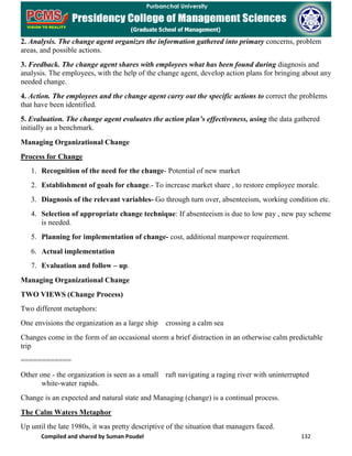 Compiled and shared by Suman Poudel 132
2. Analysis. The change agent organizes the information gathered into primary concerns, problem
areas, and possible actions.
3. Feedback. The change agent shares with employees what has been found during diagnosis and
analysis. The employees, with the help of the change agent, develop action plans for bringing about any
needed change.
4. Action. The employees and the change agent carry out the specific actions to correct the problems
that have been identified.
5. Evaluation. The change agent evaluates the action plan’s effectiveness, using the data gathered
initially as a benchmark.
Managing Organizational Change
Process for Change
1. Recognition of the need for the change- Potential of new market
2. Establishment of goals for change.- To increase market share , to restore employee morale.
3. Diagnosis of the relevant variables- Go through turn over, absenteeism, working condition etc.
4. Selection of appropriate change technique: If absenteeism is due to low pay , new pay scheme
is needed.
5. Planning for implementation of change- cost, additional manpower requirement.
6. Actual implementation
7. Evaluation and follow – up.
Managing Organizational Change
TWO VIEWS (Change Process)
Two different metaphors:
One envisions the organization as a large ship crossing a calm sea
Changes come in the form of an occasional storm a brief distraction in an otherwise calm predictable
trip
============
Other one - the organization is seen as a small raft navigating a raging river with uninterrupted
white-water rapids.
Change is an expected and natural state and Managing (change) is a continual process.
The Calm Waters Metaphor
Up until the late 1980s, it was pretty descriptive of the situation that managers faced.
 