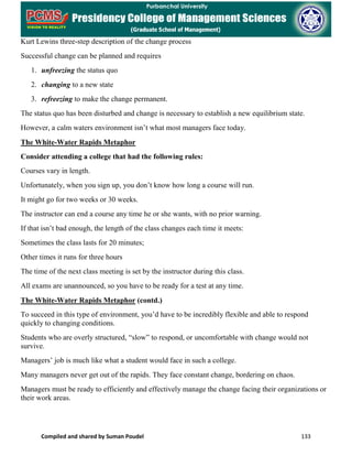 Compiled and shared by Suman Poudel 133
Kurt Lewins three-step description of the change process
Successful change can be planned and requires
1. unfreezing the status quo
2. changing to a new state
3. refreezing to make the change permanent.
The status quo has been disturbed and change is necessary to establish a new equilibrium state.
However, a calm waters environment isn’t what most managers face today.
The White-Water Rapids Metaphor
Consider attending a college that had the following rules:
Courses vary in length.
Unfortunately, when you sign up, you don’t know how long a course will run.
It might go for two weeks or 30 weeks.
The instructor can end a course any time he or she wants, with no prior warning.
If that isn’t bad enough, the length of the class changes each time it meets:
Sometimes the class lasts for 20 minutes;
Other times it runs for three hours
The time of the next class meeting is set by the instructor during this class.
All exams are unannounced, so you have to be ready for a test at any time.
The White-Water Rapids Metaphor (contd.)
To succeed in this type of environment, you’d have to be incredibly flexible and able to respond
quickly to changing conditions.
Students who are overly structured, “slow” to respond, or uncomfortable with change would not
survive.
Managers’ job is much like what a student would face in such a college.
Many managers never get out of the rapids. They face constant change, bordering on chaos.
Managers must be ready to efficiently and effectively manage the change facing their organizations or
their work areas.
 