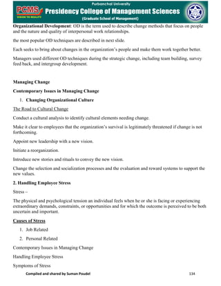 Compiled and shared by Suman Poudel 134
Organizational Development: OD is the term used to describe change methods that focus on people
and the nature and quality of interpersonal work relationships.
the most popular OD techniques are described in next slide.
Each seeks to bring about changes in the organization’s people and make them work together better.
Managers used different OD techniques during the strategic change, including team building, survey
feed back, and intergroup development.
Managing Change
Contemporary Issues in Managing Change
1. Changing Organizational Culture
The Road to Cultural Change
Conduct a cultural analysis to identify cultural elements needing change.
Make it clear to employees that the organization’s survival is legitimately threatened if change is not
forthcoming.
Appoint new leadership with a new vision.
Initiate a reorganization.
Introduce new stories and rituals to convey the new vision.
Change the selection and socialization processes and the evaluation and reward systems to support the
new values.
2. Handling Employee Stress
Stress –
The physical and psychological tension an individual feels when he or she is facing or experiencing
extraordinary demands, constraints, or opportunities and for which the outcome is perceived to be both
uncertain and important.
Causes of Stress
1. Job Related
2. Personal Related
Contemporary Issues in Managing Change
Handling Employee Stress
Symptoms of Stress
 