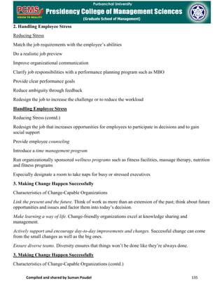 Compiled and shared by Suman Poudel 135
2. Handling Employee Stress
Reducing Stress
Match the job requirements with the employee’s abilities
Do a realistic job preview
Improve organizational communication
Clarify job responsibilities with a performance planning program such as MBO
Provide clear performance goals
Reduce ambiguity through feedback
Redesign the job to increase the challenge or to reduce the workload
Handling Employee Stress
Reducing Stress (contd.)
Redesign the job that increases opportunities for employees to participate in decisions and to gain
social support
Provide employee counseling
Introduce a time management program
Run organizationally sponsored wellness programs such as fitness facilities, massage therapy, nutrition
and fitness programs
Especially designate a room to take naps for busy or stressed executives
3. Making Change Happen Successfully
Characteristics of Change-Capable Organizations
Link the present and the future. Think of work as more than an extension of the past; think about future
opportunities and issues and factor them into today’s decision.
Make learning a way of life. Change-friendly organizations excel at knowledge sharing and
management.
Actively support and encourage day-to-day improvements and changes. Successful change can come
from the small changes as well as the big ones.
Ensure diverse teams. Diversity ensures that things won’t be done like they’re always done.
3. Making Change Happen Successfully
Characteristics of Change-Capable Organizations (contd.)
 
