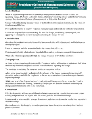 Compiled and shared by Suman Poudel 137
Leadership Roles
When an organization places trust in leadership, employees look to those leaders to direct the
upcoming change. Dr. Carter McNamara from Authenticity Consulting defines leadership as “someone
who sets direction in an effort and influences people to follow that direction.”
Change without leadership can cause chaos or distrust from employees or investors, and the vision of
the change could be lost.
Poor leadership results in negative responses from employees and instability within the organization.
Leaders are responsible for demonstrating the need for change, establishing common goals, and
appearing as a noticeable and convincing leader during the change process.
Communication
One of the hallmarks of successful leadership is communicating with others openly and building trust
among employees.
Listen to concerns, and take accountability for the change that will occur.
Communication builds relationships with stakeholders such as customers, peers and the community.
When solid relationships are established, the change process is met with less resistance.
Managing Fears
At times, resistance to change is unavoidable. Competent leaders will attempt to understand their peers'
emotions by communicating about possible fears or anxieties regarding the change.
The transition is confusing for many and is often accompanied by fear.
Adopt a role model mentality and acknowledge all parts of the change process and make yourself
accessible and approachable for employees to discuss any reservations, ideas and thoughts about the
impending change.
Jill Geyser, head of the Poynter Institute’s Leadership and Management Group, notes that “Leaders
should be role models for learning,” especially if employees are nervous about new technology or
changing expectations and roles in the workplace.
Collaboration
Effective leadership will oversee collaboration between departments, ensuring that processes, proper
training and preparation are aligned with the overall goal and mission of the change.
Leaders work to reduce conflict between departments and other employees that results from uncertainty
about the change.
Outwardly support the change by becoming passionate about the process, the change itself, and the
positive outcomes.
 