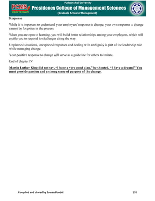 Compiled and shared by Suman Poudel 138
Response
While it is important to understand your employees' response to change, your own response to change
cannot be forgotten in the process.
When you are open to learning, you will build better relationships among your employees, which will
enable you to respond to challenges along the way.
Unplanned situations, unexpected responses and dealing with ambiguity is part of the leadership role
while managing change.
Your positive response to change will serve as a guideline for others to imitate.
End of chapter IV
Martin Luther King did not say, “I have a very good plan,” he shouted, “I have a dream!” You
must provide passion and a strong sense of purpose of the change.
 