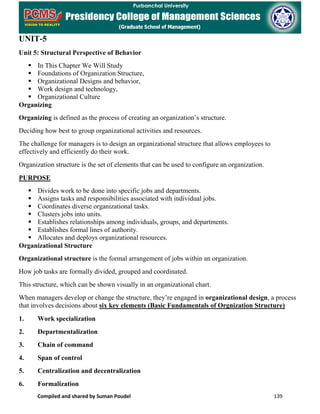 Compiled and shared by Suman Poudel 139
UNIT-5
Unit 5: Structural Perspective of Behavior
 In This Chapter We Will Study
 Foundations of Organization Structure,
 Organizational Designs and behavior,
 Work design and technology,
 Organizational Culture
Organizing
Organizing is defined as the process of creating an organization’s structure.
Deciding how best to group organizational activities and resources.
The challenge for managers is to design an organizational structure that allows employees to
effectively and efficiently do their work.
Organization structure is the set of elements that can be used to configure an organization.
PURPOSE
 Divides work to be done into specific jobs and departments.
 Assigns tasks and responsibilities associated with individual jobs.
 Coordinates diverse organizational tasks.
 Clusters jobs into units.
 Establishes relationships among individuals, groups, and departments.
 Establishes formal lines of authority.
 Allocates and deploys organizational resources.
Organizational Structure
Organizational structure is the formal arrangement of jobs within an organization.
How job tasks are formally divided, grouped and coordinated.
This structure, which can be shown visually in an organizational chart.
When managers develop or change the structure, they’re engaged in organizational design, a process
that involves decisions about six key elements (Basic Fundamentals of Orgnization Structure)
1. Work specialization
2. Departmentalization
3. Chain of command
4. Span of control
5. Centralization and decentralization
6. Formalization
 