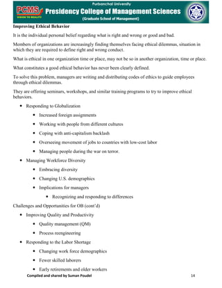 Compiled and shared by Suman Poudel 14
Improving Ethical Behavior
It is the individual personal belief regarding what is right and wrong or good and bad.
Members of organizations are increasingly finding themselves facing ethical dilemmas, situation in
which they are required to define right and wrong conduct.
What is ethical in one organization time or place, may not be so in another organization, time or place.
What constitutes a good ethical behavior has never been clearly defined.
To solve this problem, managers are writing and distributing codes of ethics to guide employees
through ethical dilemmas.
They are offering seminars, workshops, and similar training programs to try to improve ethical
behaviors.
 Responding to Globalization
 Increased foreign assignments
 Working with people from different cultures
 Coping with anti-capitalism backlash
 Overseeing movement of jobs to countries with low-cost labor
 Managing people during the war on terror.
 Managing Workforce Diversity
 Embracing diversity
 Changing U.S. demographics
 Implications for managers
 Recognizing and responding to differences
Challenges and Opportunities for OB (cont’d)
 Improving Quality and Productivity
 Quality management (QM)
 Process reengineering
 Responding to the Labor Shortage
 Changing work force demographics
 Fewer skilled laborers
 Early retirements and older workers
 