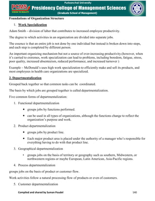 Compiled and shared by Suman Poudel 140
Foundations of Organization Structure
1. Work Specialization
Adam Smith – division of labor that contributes to increased employee productivity.
The degree to which activities in an organization are divided into separate jobs.
The essence is that an entire job is not done by one individual but instead is broken down into steps,
and each step is completed by different person.
An important organizing mechanism but not a source of ever-increasing productivity.(however, when
it’s carried to extremes, work specialization can lead to problems, including boredom, fatigue, stress,
poor quality, increased absenteeism, reduced performance, and increased turnover )
Example – McDonald’s uses high work specialization to efficiently make and sell its products, and
most employees in health care organizations are specialized.
2. Departmentalization
Grouped back together so that common tasks can be coordinated.
The basis by which jobs are grouped together is called departmentalization.
Five common forms of departmentalization:
1. Functional departmentalization
 groups jobs by functions performed.
 can be used in all types of organizations, although the functions change to reflect the
organization’s purpose and work.
2. Product departmentalization
 groups jobs by product line.
 Each major product area is placed under the authority of a manager who’s responsible for
everything having to do with that product line.
3. Geographical departmentalization
• groups jobs on the basis of territory or geography such as southern, Midwestern, or
northwestern regions or maybe European, Latin American, Asia-Pacific regions.
4. Process departmentalization
groups jobs on the basis of product or customer flow.
Work activities follow a natural processing flow of products or even of customers.
5. Customer departmentalization
 