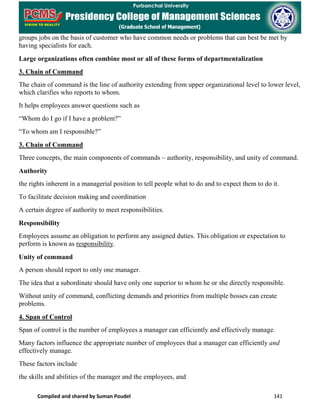Compiled and shared by Suman Poudel 141
groups jobs on the basis of customer who have common needs or problems that can best be met by
having specialists for each.
Large organizations often combine most or all of these forms of departmentalization
3. Chain of Command
The chain of command is the line of authority extending from upper organizational level to lower level,
which clarifies who reports to whom.
It helps employees answer questions such as
“Whom do I go if I have a problem?”
“To whom am I responsible?”
3. Chain of Command
Three concepts, the main components of commands – authority, responsibility, and unity of command.
Authority
the rights inherent in a managerial position to tell people what to do and to expect them to do it.
To facilitate decision making and coordination
A certain degree of authority to meet responsibilities.
Responsibility
Employees assume an obligation to perform any assigned duties. This obligation or expectation to
perform is known as responsibility.
Unity of command
A person should report to only one manager.
The idea that a subordinate should have only one superior to whom he or she directly responsible.
Without unity of command, conflicting demands and priorities from multiple bosses can create
problems.
4. Span of Control
Span of control is the number of employees a manager can efficiently and effectively manage.
Many factors influence the appropriate number of employees that a manager can efficiently and
effectively manage.
These factors include
the skills and abilities of the manager and the employees, and
 
