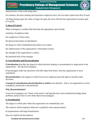 Compiled and shared by Suman Poudel 142
characteristics of the work being done.
For instance, the more training and experience employees have, the less direct supervision they’ll need.
All things being equal, the wider or larger the span, the more efficient the organization (Assume span
of 4 and 8)
4. Span of Control
Other contingency variables that determine the appropriate span include:
similarity of employee tasks
the complexity of those tasks
the physical proximity of subordinates
the degree to which standardized procedures are in place
the sophistication of the organization’s information system
the strength of the organization’s culture,
the preferred style of the manager
5. Centralization and Decentralization
Centralization describes the degree to which decision making is concentrated at a single point in the
organization – the top-level managers.
If top managers make key decisions with little input from below, then the organization is more
centralized.
Decentralization is the degree to which lower-level employees provide input or actually make
decisions.
Concept of centralization-decentralization is relative, not absolute – that is, an organization is never
completely centralized or decentralized.
Why Decentralization?
Lower-level managers are “closer to the action” and typically have more detailed knowledge about
problems and how best to solve them than do top managers.
6. Formalization
The degree to which jobs within the organization are standardized, and
The extent to which employee behavior is guided by rules and procedures.
In organizations with high formalization,
there are explicit job descriptions,
 