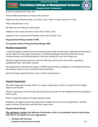Compiled and shared by Suman Poudel 143
numerous organizational rules, and
clearly defined procedures covering work processes.
Employees have little discretion over what’s done, when it’s done, and how it’s done.
Where formalization is low,
job behaviors are relatively unstructured
Employees have more discretion in how they do their work.
employees have a great deal of freedom in how they do their work.
Organizational Design (model of OD)
Two generic model of Organizational Design (OD)
Mechanic Organization
A rigid and tightly controlled structure characterized by high specialization, rigid departmentalization,
narrow span of control, high formalization, a limited information network (mostly downward
communication), and little participation in decision making by lower level employees.
Mechanic organizational structures strive for efficiency and rely heavily on rules, regulations,
standardized tasks, and similar controls.
This design tries to minimize the impact of differing personalities, judgments, and ambiguity because
these human traits are seen as inefficient and inconsistent.
(almost all large organization have some of these characteristics )
Organic Organization
The other organization design model is an organic organization, which is a structure that’s highly
adaptive and flexible.
Organic organization may have specialized jobs, but those jobs are not standardized and can change as
needs require.
Work is frequently organized around employee teams.
Employees are highly trained and empowered to handle diverse activities and problems, and they
require minima, formal rules and little direct supervision.
Organizational Design
The contingency factors that influence the decision, when is a mechanistic structure preferable
and when is an organic one more appropriate:
1. Strategy and Structure
 