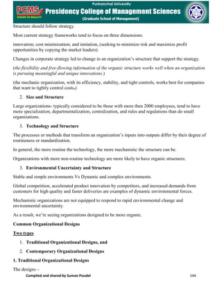 Compiled and shared by Suman Poudel 144
Structure should follow strategy.
Most current strategy frameworks tend to focus on three dimensions:
innovation; cost minimization; and imitation, (seeking to minimize risk and maximize profit
opportunities by copying the market leaders).
Changes in corporate strategy led to change in an organization’s structure that support the strategy.
(the flexibility and free-flowing information of the organic structure works well when an organization
is pursuing meaningful and unique innovations.)
(the mechanic organization, with its efficiency, stability, and tight controls, works best for companies
that want to tightly control costs.)
2. Size and Structure
Large organizations- typically considered to be those with more then 2000 employees, tend to have
more specialization, departmentalization, centralization, and rules and regulations than do small
organizations.
3. Technology and Structure
The processes or methods that transform an organization’s inputs into outputs differ by their degree of
routineness or standardization.
In general, the more routine the technology, the more mechanistic the structure can be.
Organizations with more non-routine technology are more likely to have organic structures.
3. Environmental Uncertainty and Structure
Stable and simple environments Vs Dynamic and complex environments.
Global competition, accelerated product innovation by competitors, and increased demands from
customers for high quality and faster deliveries are examples of dynamic environmental forces.
Mechanistic organizations are not equipped to respond to rapid environmental change and
environmental uncertainty.
As a result, we’re seeing organizations designed to be more organic.
Common Organizational Designs
Two types
1. Traditional Organizational Designs, and
2. Contemporary Organizational Designs
1. Traditional Organizational Designs
The designs –
 