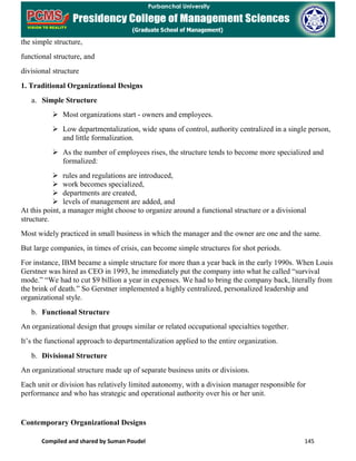 Compiled and shared by Suman Poudel 145
the simple structure,
functional structure, and
divisional structure
1. Traditional Organizational Designs
a. Simple Structure
 Most organizations start - owners and employees.
 Low departmentalization, wide spans of control, authority centralized in a single person,
and little formalization.
 As the number of employees rises, the structure tends to become more specialized and
formalized:
 rules and regulations are introduced,
 work becomes specialized,
 departments are created,
 levels of management are added, and
At this point, a manager might choose to organize around a functional structure or a divisional
structure.
Most widely practiced in small business in which the manager and the owner are one and the same.
But large companies, in times of crisis, can become simple structures for shot periods.
For instance, IBM became a simple structure for more than a year back in the early 1990s. When Louis
Gerstner was hired as CEO in 1993, he immediately put the company into what he called “survival
mode.” “We had to cut $9 billion a year in expenses. We had to bring the company back, literally from
the brink of death.” So Gerstner implemented a highly centralized, personalized leadership and
organizational style.
b. Functional Structure
An organizational design that groups similar or related occupational specialties together.
It’s the functional approach to departmentalization applied to the entire organization.
b. Divisional Structure
An organizational structure made up of separate business units or divisions.
Each unit or division has relatively limited autonomy, with a division manager responsible for
performance and who has strategic and operational authority over his or her unit.
Contemporary Organizational Designs
 