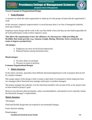 Compiled and shared by Suman Poudel 146
Newest Concepts in Organizational Design.
a. Team Structure
A structure in which the entire organization is made up of work groups of teams that do organization’s
work.
In this structure, employee empowerment is crucial because there is no line of managerial authority
from top to bottom.
Employee teams design and do work in the way they think is best, but they are also held responsible for
all work performance results in their respective areas.
This allows the organization to have the efficiency of a bureaucracy while providing the
flexibility that teams provide. (e.g. Amazon, Google, Boeing, Motorola, Xerox extensively use
teams to improve productivity)
Advantages:
 Employees are more involved and empowered.
 Reduced barriers among functional areas.
Disadvantages:
 No clear chain of command.
 Pressure on teams to perform.
Common Organizational Designs
b. Matrix Structure
In the matrix structure, specialists from different functional departments work on projects that are led
by a project manager.
One unique aspect of this design is that it creates a dual chain of command in which employees have
two managers.(their functional area manager and project or product manager)
The project manager has authority over the functional members who are part of his or her project team
in areas related to project’s goal.
However any decision about promotion, salary recommendations, and annual reviews typically remain
the functional manager’s responsibility.
Matrix Structure
Advantages:
Fluid and flexible design that can respond to environmental changes.
Faster decision making.
Disadvantages:
 