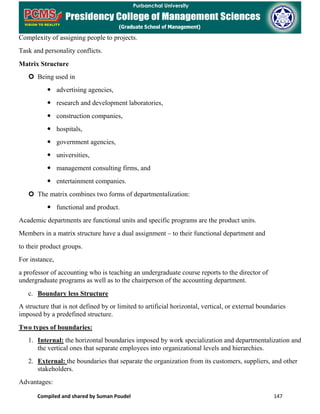Compiled and shared by Suman Poudel 147
Complexity of assigning people to projects.
Task and personality conflicts.
Matrix Structure
 Being used in
 advertising agencies,
 research and development laboratories,
 construction companies,
 hospitals,
 government agencies,
 universities,
 management consulting firms, and
 entertainment companies.
 The matrix combines two forms of departmentalization:
 functional and product.
Academic departments are functional units and specific programs are the product units.
Members in a matrix structure have a dual assignment – to their functional department and
to their product groups.
For instance,
a professor of accounting who is teaching an undergraduate course reports to the director of
undergraduate programs as well as to the chairperson of the accounting department.
c. Boundary less Structure
A structure that is not defined by or limited to artificial horizontal, vertical, or external boundaries
imposed by a predefined structure.
Two types of boundaries:
1. Internal: the horizontal boundaries imposed by work specialization and departmentalization and
the vertical ones that separate employees into organizational levels and hierarchies.
2. External: the boundaries that separate the organization from its customers, suppliers, and other
stakeholders.
Advantages:
 