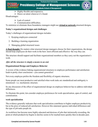 Compiled and shared by Suman Poudel 148
 Highly flexible and responsive.
 Draws on talent wherever it’s found.
Disadvantages:
 Lack of control.
 Communication difficulties.
To minimize or eliminate these boundaries managers might use virtual or network structural designs.
Today’s organizational designs and challenges
Today’s challenges of organizational designs includes:
1. Keeping employees connected
2. Building a learning organization
3. Managing global structural issues
A final thought: No matters what structural design managers choose for their organizations, the design
should help employees do their work in the best- most efficient and effective- the way they can.
The structure should support and facilitate organizational members as they carry out the organization’s
work.
After all the structure is simply a means to an end.
Organizational Design and Employee Behavior
A review of the evidence linking organizational structures to employee performance and satisfaction
leads to pretty clear conclusions—you cannot generalize!
Not every employee prefers the freedom and flexibility of organic structures.
Some people are most productive and satisfied when work tasks are standardized and ambiguity is
minimized—i.e. mechanistic structure.
So any discussion of the effect of organizational design on employee behavior has to address individual
differences.
To illustrate this point, lets consider employee preferences for work specialization, span of control, and
centralization.
work specialization
The evidence generally indicates that work specialization contributes to higher employee productivity,
but at the price of reduced job satisfaction. However this statement ignores individual differences and
the type of job tasks people do.
As workforce has become more highly educated and desirous of jobs that intrinsically rewarding, the
point at which productivity begins to decline seems to be reached more quickly then in decades past.
 