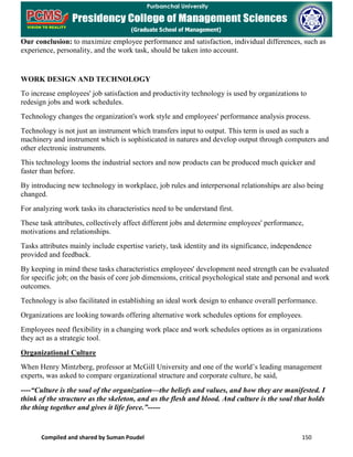 Compiled and shared by Suman Poudel 150
Our conclusion: to maximize employee performance and satisfaction, individual differences, such as
experience, personality, and the work task, should be taken into account.
WORK DESIGN AND TECHNOLOGY
To increase employees' job satisfaction and productivity technology is used by organizations to
redesign jobs and work schedules.
Technology changes the organization's work style and employees' performance analysis process.
Technology is not just an instrument which transfers input to output. This term is used as such a
machinery and instrument which is sophisticated in natures and develop output through computers and
other electronic instruments.
This technology looms the industrial sectors and now products can be produced much quicker and
faster than before.
By introducing new technology in workplace, job rules and interpersonal relationships are also being
changed.
For analyzing work tasks its characteristics need to be understand first.
These task attributes, collectively affect different jobs and determine employees' performance,
motivations and relationships.
Tasks attributes mainly include expertise variety, task identity and its significance, independence
provided and feedback.
By keeping in mind these tasks characteristics employees' development need strength can be evaluated
for specific job; on the basis of core job dimensions, critical psychological state and personal and work
outcomes.
Technology is also facilitated in establishing an ideal work design to enhance overall performance.
Organizations are looking towards offering alternative work schedules options for employees.
Employees need flexibility in a changing work place and work schedules options as in organizations
they act as a strategic tool.
Organizational Culture
When Henry Mintzberg, professor at McGill University and one of the world’s leading management
experts, was asked to compare organizational structure and corporate culture, he said,
----“Culture is the soul of the organization—the beliefs and values, and how they are manifested. I
think of the structure as the skeleton, and as the flesh and blood. And culture is the soul that holds
the thing together and gives it life force.”-----
 