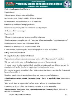 Compiled and shared by Suman Poudel 153
Contrasting Organizational Cultures
Organization A
• Managers must fully document all decisions.
• Creative decisions, change, and risks are not encouraged.
• Extensive rules and regulations exist for all employees.
• Productivity is valued over employee morale.
• Employees are encouraged to stay within their own departments.
• Individual effort is encouraged
Organization B
• Management encourages and rewards risk-taking and change.
• Employees are encouraged to run with ” ideas, and failures are treated as “learning experiences.”
• Employees have few rules and regulations to follow.
• Productivity is balanced with treating its people right.
• Team members are encouraged to interact with people at all levels and functions.
• Many rewards are team-based.
Do Organizations Have Uniform Cultures?
Organizational culture represents a common perception held by the organization’s members.
This was made explicit when we defined culture as a system of shared meaning.
We should expect, therefore, that individuals with different backgrounds or at different levels in the
organization will tend to describe the organization’s culture in similar terms.
However, the fact that organizational culture has common properties does not mean that there cannot
be subcultures within it.
Most large organizations have a dominant culture and numerous sets of subcultures.
A dominant culture expresses the core values that are shared by a majority of the organization’s
members.
When we talk about an organization’s culture, we are referring to its dominant culture.
It is this macro view of culture that gives an organization its distinct personality.
Subcultures tend to develop in large organizations to reflect common problems, situations, or
experiences that members face.
 