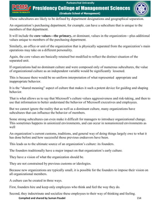 Compiled and shared by Suman Poudel 154
These subcultures are likely to be defined by department designations and geographical separation.
An organization’s purchasing department, for example, can have a subculture that is unique to the
members of that department.
It will include the core values—the primary, or dominant, values in the organization—plus additional
values unique to members of the purchasing department.
Similarly, an office or unit of the organization that is physically separated from the organization’s main
operations may take on a different personality.
Again, the core values are basically retained but modified to reflect the distinct situation of the
separated unit.
If organizations had no dominant culture and were composed only of numerous subcultures, the value
of organizational culture as an independent variable would be significantly lessened.
This is because there would be no uniform interpretation of what represented appropriate and
inappropriate behavior.
It is the “shared meaning” aspect of culture that makes it such a potent device for guiding and shaping
behavior.
That is what allows us to say that Microsoft’s culture values aggressiveness and risk-taking, and then to
use that information to better understand the behavior of Microsoft executives and employees.
But we cannot ignore the reality that as well as a dominant culture, many organizations have
subcultures that can influence the behavior of members.
Some strong subcultures can even make it difficult for managers to introduce organizational change.
This sometimes happens in unionized environments, and can occur in nonunionized environments as
well
An organization’s current customs, traditions, and general way of doing things largely owe to what it
has done before and how successful those previous endeavors have been.
This leads us to the ultimate source of an organization’s culture: its founders.
The founders traditionally have a major impact on that organization’s early culture.
They have a vision of what the organization should be.
They are not constrained by previous customs or ideologies.
Because new organizations are typically small, it is possible for the founders to impose their vision on
all organizational members.
A culture can be created in three ways.
First, founders hire and keep only employees who think and feel the way they do.
Second, they indoctrinate and socialize these employees to their way of thinking and feeling.
 