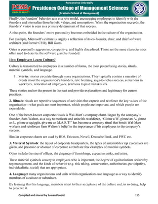 Compiled and shared by Suman Poudel 155
Finally, the founders’ behavior acts as a role model, encouraging employees to identify with the
founders and internalize those beliefs, values, and assumptions. When the organization succeeds, the
founders’ vision is seen as a primary determinant of that success.
At that point, the founders’ entire personality becomes embedded in the culture of the organization.
For example, Microsoft’s culture is largely a reflection of its co-founder, chair, and chief software
architect (and former CEO), Bill Gates.
Gates is personally aggressive, competitive, and highly disciplined. Those are the same characteristics
often used to describe the software giant he founded.
How Employees Learn Culture?
Culture is transmitted to employees in a number of forms, the most potent being stories, rituals,
material symbols, and language.
1. Stories: stories circulate through many organizations. They typically contain a narrative of
events about the organization’s founders, rule breaking, rags-to-riches success, reductions in
workforce, relocation of employees, reactions to past mistakes ets.
These stories anchor the present in the past and provide explanations and legitimacy for current
practices.
2. Rituals: rituals are repetitive sequences of activities that express and reinforce the key values of the
organization—what goals are most important, which people are important, and which people are
expendable.
One of the better-known corporate rituals is Wal-Mart’s company chant. Began by the company’s
founder, Sam Walton, as a way to motivate and unite his workforce, “Gimne a W, gimne an A, gimne
an L, gimne a squiggle, give me an M,A,R,T!” has become a company ritual that bonds Wal-Mart
workers and reinforces Sam Walton’s belief in the importance of his employees to the company’s
success.
Similar corporate chants are used by IBM, Ericsson, Novell, Deutsche Bank, and PWC etc.
3. Material Symbols: the layout of corporate headquarters, the types of automobiles top executives are
given, and presence or absence of corporate aircraft are few examples of material symbols.
Other include the size of offices, the elegance of furnishings, executive perks, and attire.
These material symbols convey to employees who is important, the degree of egalitarianism desired by
top management, and the kinds of behavior (e.g. risk taking, conservative, authoritarian, participative,
individualistic, social) that are appropriate.
4. Language: many organizations and units within organizations use language as a way to identify
members of a culture or subculture.
By learning this this language, members attest to their acceptance of the culture and, in so doing, help
to preserve it.
 