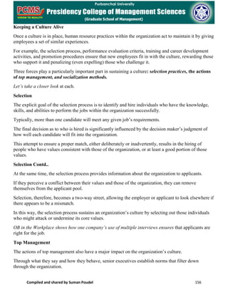 Compiled and shared by Suman Poudel 156
Keeping a Culture Alive
Once a culture is in place, human resource practices within the organization act to maintain it by giving
employees a set of similar experiences.
For example, the selection process, performance evaluation criteria, training and career development
activities, and promotion procedures ensure that new employees fit in with the culture, rewarding those
who support it and penalizing (even expelling) those who challenge it.
Three forces play a particularly important part in sustaining a culture: selection practices, the actions
of top management, and socialization methods.
Let’s take a closer look at each.
Selection
The explicit goal of the selection process is to identify and hire individuals who have the knowledge,
skills, and abilities to perform the jobs within the organization successfully.
Typically, more than one candidate will meet any given job’s requirements.
The final decision as to who is hired is significantly influenced by the decision maker’s judgment of
how well each candidate will fit into the organization.
This attempt to ensure a proper match, either deliberately or inadvertently, results in the hiring of
people who have values consistent with those of the organization, or at least a good portion of those
values.
Selection Contd..
At the same time, the selection process provides information about the organization to applicants.
If they perceive a conflict between their values and those of the organization, they can remove
themselves from the applicant pool.
Selection, therefore, becomes a two-way street, allowing the employer or applicant to look elsewhere if
there appears to be a mismatch.
In this way, the selection process sustains an organization’s culture by selecting out those individuals
who might attack or undermine its core values.
OB in the Workplace shows how one company’s use of multiple interviews ensures that applicants are
right for the job.
Top Management
The actions of top management also have a major impact on the organization’s culture.
Through what they say and how they behave, senior executives establish norms that filter down
through the organization.
 