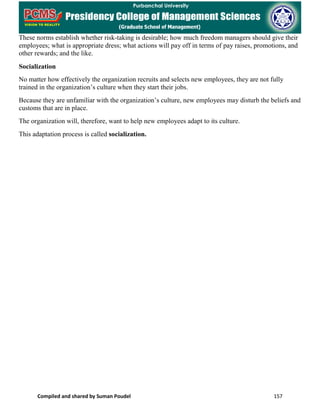 Compiled and shared by Suman Poudel 157
These norms establish whether risk-taking is desirable; how much freedom managers should give their
employees; what is appropriate dress; what actions will pay off in terms of pay raises, promotions, and
other rewards; and the like.
Socialization
No matter how effectively the organization recruits and selects new employees, they are not fully
trained in the organization’s culture when they start their jobs.
Because they are unfamiliar with the organization’s culture, new employees may disturb the beliefs and
customs that are in place.
The organization will, therefore, want to help new employees adapt to its culture.
This adaptation process is called socialization.
 