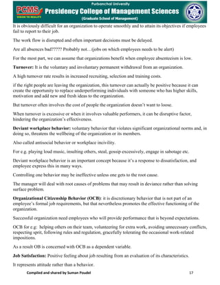 Compiled and shared by Suman Poudel 17
It is obviously difficult for an organization to operate smoothly and to attain its objectives if employees
fail to report to their job.
The work flow is disrupted and often important decisions must be delayed.
Are all absences bad????? Probably not…(jobs on which employees needs to be alert)
For the most part, we can assume that organizations benefit when employee absenteeism is low.
Turnover: It is the voluntary and involuntary permanent withdrawal from an organization.
A high turnover rate results in increased recruiting, selection and training costs.
if the right people are leaving the organization, this turnover can actually be positive because it can
create the opportunity to replace underperforming individuals with someone who has higher skills,
motivation and add new and fresh ideas to the organization.
But turnover often involves the cost of people the organization doesn’t want to loose.
When turnover is excessive or when it involves valuable performers, it can be disruptive factor,
hindering the organization’s effectiveness.
Deviant workplace behavior: voluntary behavior that violates significant organizational norms and, in
doing so, threatens the wellbeing of the organization or its members.
Also called antisocial behavior or workplace incivility.
For e.g. playing loud music, insulting others, steal, gossip excessively, engage in sabotage etc.
Deviant workplace behavior is an important concept because it’s a response to dissatisfaction, and
employee express this in many ways.
Controlling one behavior may be ineffective unless one gets to the root cause.
The manager will deal with root causes of problems that may result in deviance rather than solving
surface problem.
Organizational Citizenship Behavior (OCB): it is discretionary behavior that is not part of an
employee’s formal job requirements, but that nevertheless promotes the effective functioning of the
organization.
Successful organization need employees who will provide performance that is beyond expectations.
OCB for e.g: helping others on their team, volunteering for extra work, avoiding unnecessary conflicts,
respecting sprit, following rules and regulation, gracefully tolerating the occasional work-related
impositions.
As a result OB is concerned with OCB as a dependent variable.
Job Satisfaction: Positive feeling about job resulting from an evaluation of its characteristics.
It represents attitude rather than a behavior.
 
