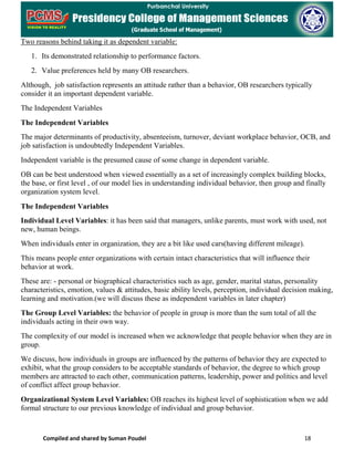 Compiled and shared by Suman Poudel 18
Two reasons behind taking it as dependent variable:
1. Its demonstrated relationship to performance factors.
2. Value preferences held by many OB researchers.
Although, job satisfaction represents an attitude rather than a behavior, OB researchers typically
consider it an important dependent variable.
The Independent Variables
The Independent Variables
The major determinants of productivity, absenteeism, turnover, deviant workplace behavior, OCB, and
job satisfaction is undoubtedly Independent Variables.
Independent variable is the presumed cause of some change in dependent variable.
OB can be best understood when viewed essentially as a set of increasingly complex building blocks,
the base, or first level , of our model lies in understanding individual behavior, then group and finally
organization system level.
The Independent Variables
Individual Level Variables: it has been said that managers, unlike parents, must work with used, not
new, human beings.
When individuals enter in organization, they are a bit like used cars(having different mileage).
This means people enter organizations with certain intact characteristics that will influence their
behavior at work.
These are: - personal or biographical characteristics such as age, gender, marital status, personality
characteristics, emotion, values & attitudes, basic ability levels, perception, individual decision making,
learning and motivation.(we will discuss these as independent variables in later chapter)
The Group Level Variables: the behavior of people in group is more than the sum total of all the
individuals acting in their own way.
The complexity of our model is increased when we acknowledge that people behavior when they are in
group.
We discuss, how individuals in groups are influenced by the patterns of behavior they are expected to
exhibit, what the group considers to be acceptable standards of behavior, the degree to which group
members are attracted to each other, communication patterns, leadership, power and politics and level
of conflict affect group behavior.
Organizational System Level Variables: OB reaches its highest level of sophistication when we add
formal structure to our previous knowledge of individual and group behavior.
 