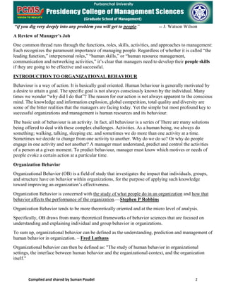 Compiled and shared by Suman Poudel 2
“if you dig very deeply into any problem you will get to people.” -- J. Watson Wilson
A Review of Manager’s Job
One common thread runs through the functions, roles, skills, activities, and approaches to management:
Each recognizes the paramount importance of managing people. Regardless of whether it is called “the
leading function,” interpersonal roles,” “human skills,” or “human resource management,
communication and networking activities,” it’s clear that managers need to develop their people skills
if they are going to be effective and successful.
INTRODUCTION TO ORGANIZATIONAL BEHAVIOUR
Behaviour is a way of action. It is basically goal oriented. Human behaviour is generally motivated by
a desire to attain a goal. The specific goal is not always consciously known by the individual. Many
times we wonder “why did I do that”? The reason for our action is not always apparent to the conscious
mind. The knowledge and information explosion, global competition, total quality and diversity are
some of the bitter realities that the managers are facing today. Yet the simple but most profound key to
successful organizations and management is human resources and its behaviour.
The basic unit of behaviour is an activity. In fact, all behaviour is a series of There are many solutions
being offered to deal with these complex challenges. Activities. As a human being, we always do
something; walking, talking, sleeping etc. and sometimes we do more than one activity at a time.
Sometimes we decide to change from one activity to another. Why do we do so? Or why do people
engage in one activity and not another? A manager must understand, predict and control the activities
of a person at a given moment. To predict behaviour, manager must know which motives or needs of
people evoke a certain action at a particular time.
Organization Behavior
Organizational Behavior (OB) is a field of study that investigates the impact that individuals, groups,
and structure have on behavior within organizations, for the purpose of applying such knowledge
toward improving an organization’s effectiveness.
Organization Behavior is concerned with the study of what people do in an organization and how that
behavior affects the performance of the organization.—Stephen P Robbins
Organization Behavior tends to be more theoretically oriented and at the micro level of analysis.
Specifically, OB draws from many theoretical frameworks of behavior sciences that are focused on
understanding and explaining individual and group behavior in organizations.
To sum up, organizational behavior can be defined as the understanding, prediction and management of
human behavior in organization. – Fred Luthans
Organizational behavior can then be defined as: "The study of human behavior in organizational
settings, the interface between human behavior and the organizational context, and the organization
itself."
 