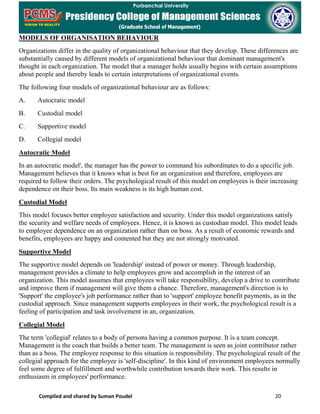Compiled and shared by Suman Poudel 20
MODELS OF ORGANISATION BEHAVIOUR
Organizations differ in the quality of organizational behaviour that they develop. These differences are
substantially caused by different models of organizational behaviour that dominant management's
thought in each organization. The model that a manager holds usually begins with certain assumptions
about people and thereby leads to certain interpretations of organizational events.
The following four models of organizational behaviour are as follows:
A. Autocratic model
B. Custodial model
C. Supportive model
D. Collegial model
Autocratic Model
In an autocratic model', the manager has the power to command his subordinates to do a specific job.
Management believes that it knows what is best for an organization and therefore, employees are
required to follow their orders. The psychological result of this model on employees is their increasing
dependence on their boss. Its main weakness is its high human cost.
Custodial Model
This model focuses better employee satisfaction and security. Under this model organizations satisfy
the security and welfare needs of employees. Hence, it is known as custodian model. This model leads
to employee dependence on an organization rather than on boss. As a result of economic rewards and
benefits, employees are happy and contented but they are not strongly motivated.
Supportive Model
The supportive model depends on 'leadership' instead of power or money. Through leadership,
management provides a climate to help employees grow and accomplish in the interest of an
organization. This model assumes that employees will take responsibility, develop a drive to contribute
and improve them if management will give them a chance. Therefore, management's direction is to
'Support' the employee's job performance rather than to 'support' employee benefit payments, as in the
custodial approach. Since management supports employees in their work, the psychological result is a
feeling of participation and task involvement in an, organization.
Collegial Model
The term 'collegial' relates to a body of persons having a common purpose. It is a team concept.
Management is the coach that builds a better team. The management is seen as joint contributor rather
than as a boss. The employee response to this situation is responsibility. The psychological result of the
collegial approach for the employee is 'self-discipline'. In this kind of environment employees normally
feel some degree of fulfillment and worthwhile contribution towards their work. This results in
enthusiasm in employees' performance.
 