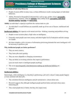 Compiled and shared by Suman Poudel 23
Foundation of Individual Behavior
• People of course differ in many ways, so those differences results varying degree of individual
behaviors.
• Ability, Personal or biographical characteristics such as age, gender, tenure, personality
characteristics, emotion, values & attitudes, basic ability levels, perception, individual
decision making, learning and motivation.
Ability: an individual’s capacity to perform the various tasks in a job.
• An individual’s overall abilities are essentially made up of two sets of factors: intellectual and
physical
Intellectual abilities: the capacity to do mental activities– thinking, reasoning and problem solving.
• People in most societies place a high value on intelligence.
• Generally smart people earn more money and attain higher level of education and also emerge
as a leader.
• the more complex a job is in terms of information processing demands the more intelligence will
be necessary to perform a job.
Why intellectual people are better performer?
• They are more creative,
• They learn jobs more quickly,
• They are more adaptable to changing circumstances
• They are better at inventing solutions that improve performance
(you can teach smart or intelligent people anything)
• The seven most frequently cited dimensions making up intellectual abilities are :
• Explanation
Intellectual abilities:
Interestingly, while intelligence is a big help in performing a job well, it doesn’t make people happier
or more satisfied with their jobs.
• The correlation between intelligence and job satisfaction is almost about zero.
• Research suggests that although intelligent people perform better and tend to have more
interesting job.
• Thus smart people have it better, but they also expect more.
 