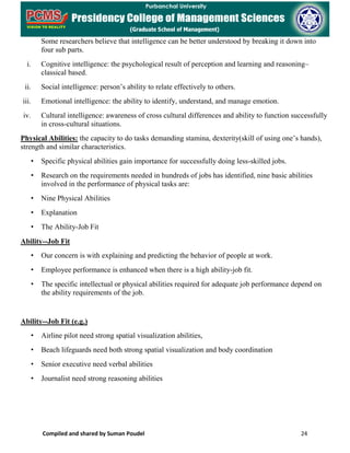 Compiled and shared by Suman Poudel 24
Some researchers believe that intelligence can be better understood by breaking it down into
four sub parts.
i. Cognitive intelligence: the psychological result of perception and learning and reasoning–
classical based.
ii. Social intelligence: person’s ability to relate effectively to others.
iii. Emotional intelligence: the ability to identify, understand, and manage emotion.
iv. Cultural intelligence: awareness of cross cultural differences and ability to function successfully
in cross-cultural situations.
Physical Abilities: the capacity to do tasks demanding stamina, dexterity(skill of using one’s hands),
strength and similar characteristics.
• Specific physical abilities gain importance for successfully doing less-skilled jobs.
• Research on the requirements needed in hundreds of jobs has identified, nine basic abilities
involved in the performance of physical tasks are:
• Nine Physical Abilities
• Explanation
• The Ability-Job Fit
Ability--Job Fit
• Our concern is with explaining and predicting the behavior of people at work.
• Employee performance is enhanced when there is a high ability-job fit.
• The specific intellectual or physical abilities required for adequate job performance depend on
the ability requirements of the job.
Ability--Job Fit (e.g.)
• Airline pilot need strong spatial visualization abilities,
• Beach lifeguards need both strong spatial visualization and body coordination
• Senior executive need verbal abilities
• Journalist need strong reasoning abilities
 