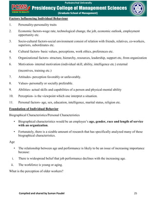 Compiled and shared by Suman Poudel 25
Factors Influencing Individual Behaviour
1. Personality-personality traits
2. Economic factors-wage rate, technological change, the job, economic outlook, employment
opportunity etc.
3. Socio-cultural factors-social environment consist of relation with friends, relatives, co-workers,
superiors, subordinates etc.
4. Cultural factors- basic values, perceptions, work ethics, preferences etc.
5. Organizational factors- structure, hierarchy, resources, leadership, support etc, from organization
6. Motivation- internal motivation (individual skill, ability, intelligence etc.) external
(incentives, training etc.)
7. Attitudes- perception favorably or unfavorably.
8. Values- personally or socially preferable.
9. Abilities- actual skills and capabilities of a person and physical-mental ability
10. Perception- is the viewpoint which one interpret a situation.
11. Personal factors- age, sex, education, intelligence, marital status, religion etc.
Foundation of Individual Behavior
Biographical Characteristics/Personal Characteristics
• Biographical characteristics would be an employee’s age, gender, race and length of service
with an organization.
• Fortunately, there is a sizable amount of research that has specifically analyzed many of these
biographical characteristics.
Age
• The relationship between age and performance is likely to be an issue of increasing importance
because:
i. There is widespread belief that job performance declines with the increasing age.
ii. The workforce is young or aging.
What is the perception of older workers?
 