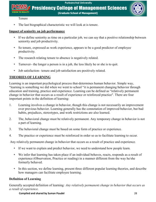 Compiled and shared by Suman Poudel 28
Tenure
• The last biographical characteristic we will look at is tenure.
Impact of seniority on job performance
• If we define seniority as time on a particular job, we can say that a positive relationship between
seniority and job productivity.
• So tenure, expressed as work experience, appears to be a good predictor of employee
productivity.
• The research relating tenure to absence is negatively related.
• Turnover– the longer a person is in a job, the less likely he or she is to quit.
• Job satisfaction– tenure and job satisfaction are positively related.
THEORIES OF LEARNING
Learning is an important psychological process that-determines human behavior. Simple way,
“learning is something we did when we went to school “it is permanent changing behavior through
education and training, practice and experience. Learning can be defined as “relatively permanent
change in behavior that occurs as a result of experience or reinforced practice". There are four
important points in the definition of learning:
1. Learning involves a change in behavior, though this change is not necessarily an improvement
over previous behavior. Learning generally has the connotation of improved behavior, but bad
habits, prejudices, stereotypes, and work restrictions are also learned.
2. The, behavioral change must be relatively permanent. Any temporary change in behavior is not
a part of learning.
3. The behavioral change must be based on some form of practice or experience.
4. The practice or experience must be reinforced in order so as to facilitate learning to occur.
Any relatively permanent change in behavior that occurs as a result of practice and experience.
• If we want to explain and predict behavior, we need to understand how people learn.
• We infer that learning has taken place if an individual behaves, reacts, responds as a result of
experience (Observation, Practice or reading) in a manner different from the way he/she
formerly behaved.
• In this section, we define learning, present three different popular learning theories, and describe
how managers can facilitate employee learning.
Definition of Learning
Generally accepted definition of learning: Any relatively permanent change in behavior that occurs as
a result of experience.
 