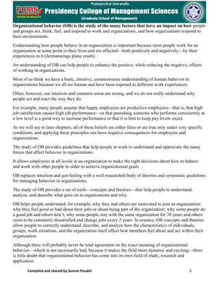 Compiled and shared by Suman Poudel 3
Organizational behavior (OB) is the study of the many factors that have an impact on how people
and groups act, think, feel, and respond to work and organizations, and how organizations respond to
their environments.
Understanding how people behave in an organization is important because most people work for an
organization at some point in their lives and are affected—both positively and negatively—by their
experiences in it (Jermanwings plane crash).
An understanding of OB can help people to enhance the positive, while reducing the negative, effects
of working in organizations.
Most of us think we have a basic, intuitive, commonsense understanding of human behavior in
organizations because we all are human and have been exposed to different work experiences.
Often, however, our intuition and common sense are wrong, and we do not really understand why
people act and react the way they do.
For example, many people assume that happy employees are productive employees—that is, that high
job satisfaction causes high job performance—or that punishing someone who performs consistently at
a low level is a good way to increase performance or that it is best to keep pay levels secret.
As we will see in later chapters, all of these beliefs are either false or are true only under very specific
conditions, and applying these principles can have negative consequences for employees and
organizations.
The study of OB provides guidelines that help people at work to understand and appreciate the many
forces that affect behavior in organizations.
It allows employees at all levels in an organization to make the right decisions about how to behave
and work with other people in order to achieve organizational goals.
OB replaces intuition and gut-feeling with a well-researched body of theories and systematic guidelines
for managing behavior in organizations.
The study of OB provides a set of tools—concepts and theories—that help people to understand,
analyze, and describe what goes on in organizations and why.
OB helps people understand, for example, why they and others are motivated to join an organization;
why they feel good or bad about their jobs or about being part of the organization; why some people do
a good job and others don’t; why some people stay with the same organization for 30 years and others
seem to be constantly dissatisfied and change jobs every 2 years. In essence, OB concepts and theories
allow people to correctly understand, describe, and analyze how the characteristics of individuals,
groups, work situations, and the organization itself affect how members feel about and act within their
organization.
Although there will probably never be total agreement on the exact meaning of organizational
behavior—which is not necessarily bad, because it makes the field more dynamic and exciting—there
is little doubt that organizational behavior has come into its own field of study, research and
application.
 